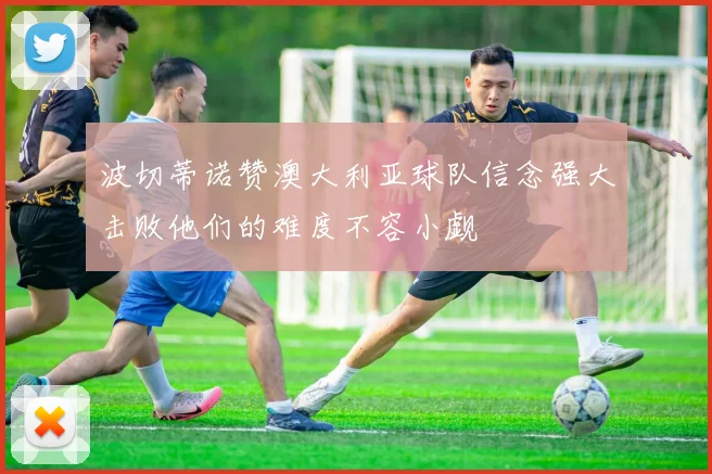 波切蒂诺赞澳大利亚球队信念强大击败他们的难度不容小觑