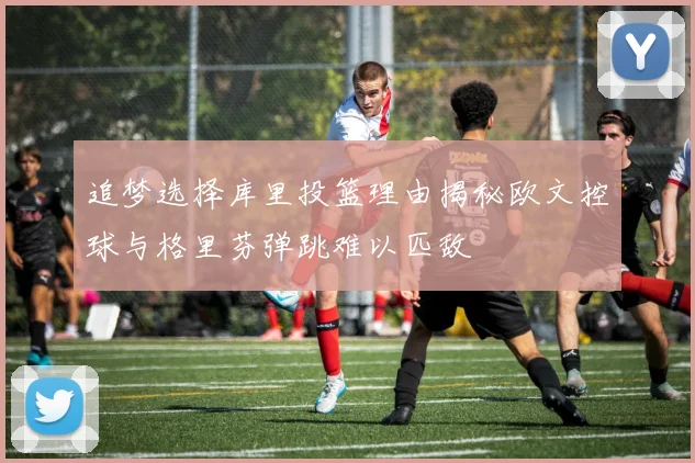 追梦选择库里投篮理由揭秘欧文控球与格里芬弹跳难以匹敌