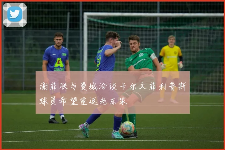 谢菲联与曼城洽谈卡尔文菲利普斯球员希望重返老东家