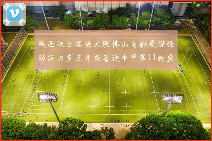 陕西联合客场大胜佛山南狮展现强劲实力多点开花喜迎中甲第11轮盛宴