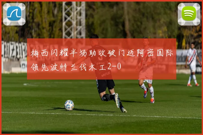 梅西闪耀半场助攻破门迈阿密国际领先波特兰伐木工2-0