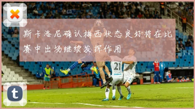斯卡洛尼确认梅西状态良好将在比赛中出场继续发挥作用
