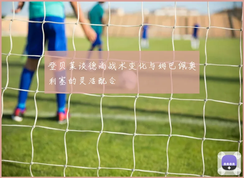登贝莱谈德尚战术变化与姆巴佩奥利塞的灵活配合