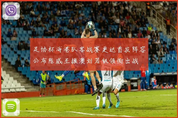 足协杯海港队客战赛更达首发阵容公布陈威王振澳刘若钒领衔出战