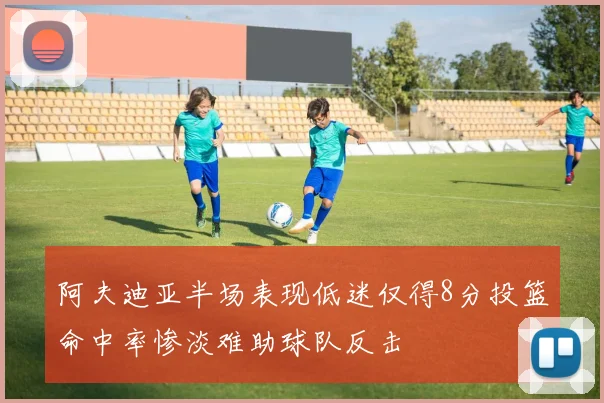阿夫迪亚半场表现低迷仅得8分投篮命中率惨淡难助球队反击