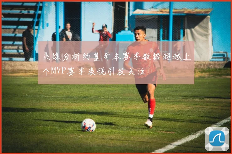 美媒分析约基奇本赛季数据超越上个MVP赛季表现引发关注