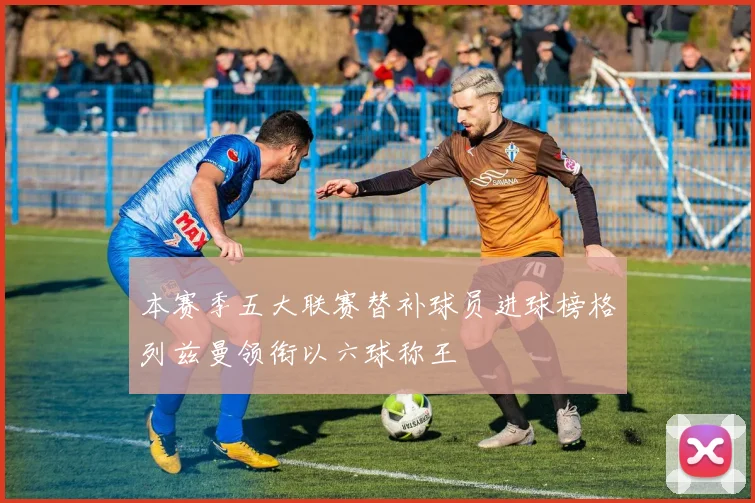 本赛季五大联赛替补球员进球榜格列兹曼领衔以六球称王