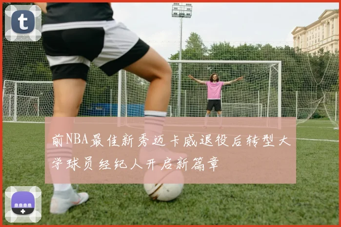 前NBA最佳新秀迈卡威退役后转型大学球员经纪人开启新篇章
