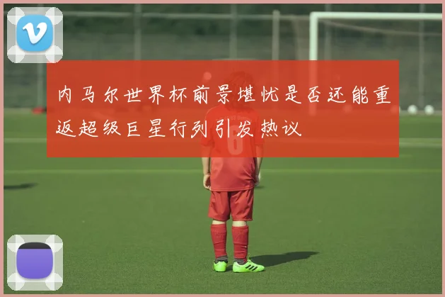 内马尔世界杯前景堪忧是否还能重返超级巨星行列引发热议