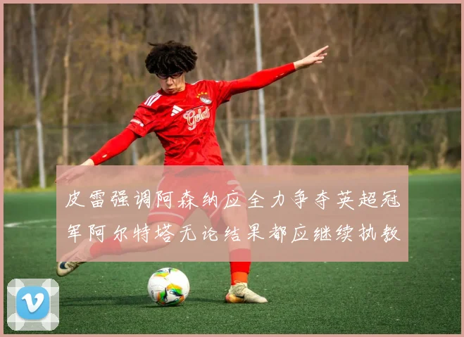 皮雷强调阿森纳应全力争夺英超冠军阿尔特塔无论结果都应继续执教
