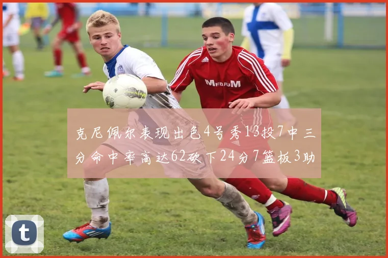 克尼佩尔表现出色4号秀13投7中三分命中率高达62砍下24分7篮板3助攻