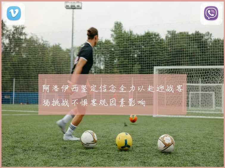 阿洛伊西坚定信念全力以赴迎战客场挑战不惧客观因素影响