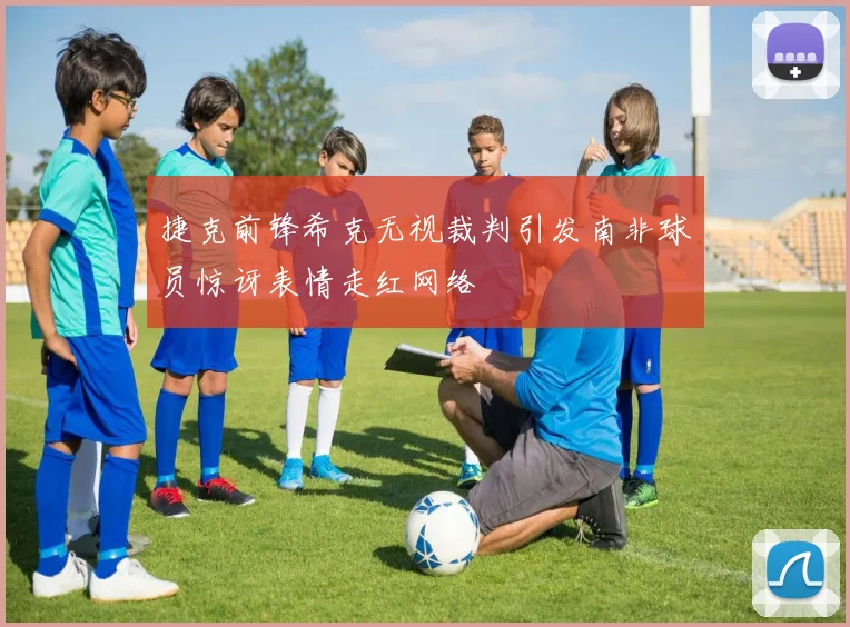 捷克前锋希克无视裁判引发南非球员惊讶表情走红网络