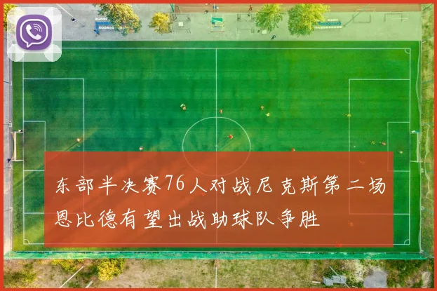 东部半决赛76人对战尼克斯第二场恩比德有望出战助球队争胜