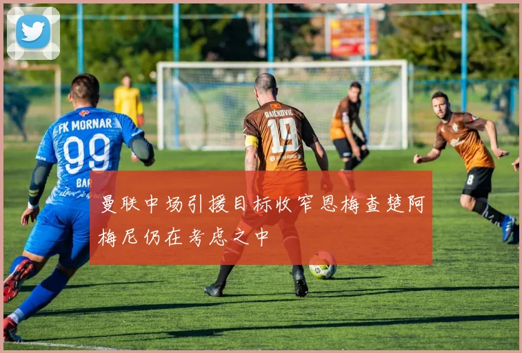 曼联中场引援目标收窄恩梅查楚阿梅尼仍在考虑之中