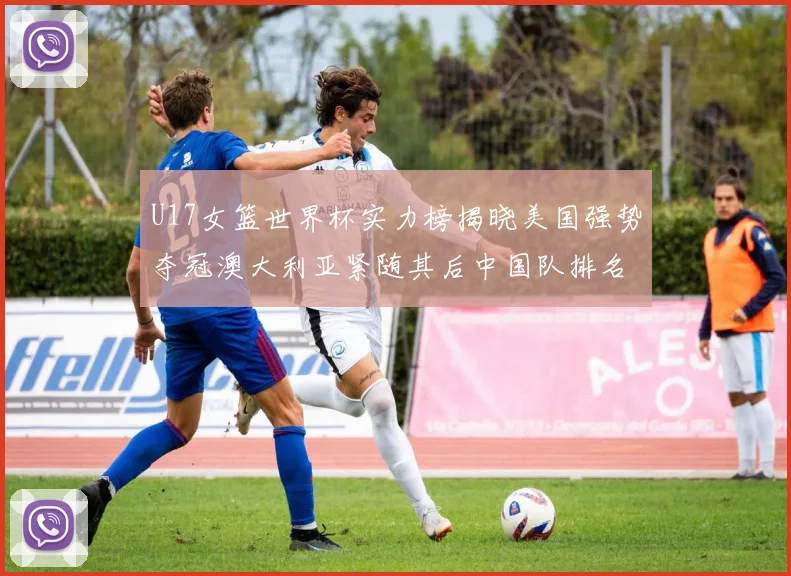 U17女篮世界杯实力榜揭晓美国强势夺冠澳大利亚紧随其后中国队排名第十