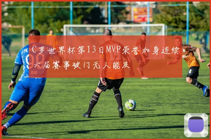 C罗世界杯第13日MVP荣誉加身连续六届赛事破门无人能及